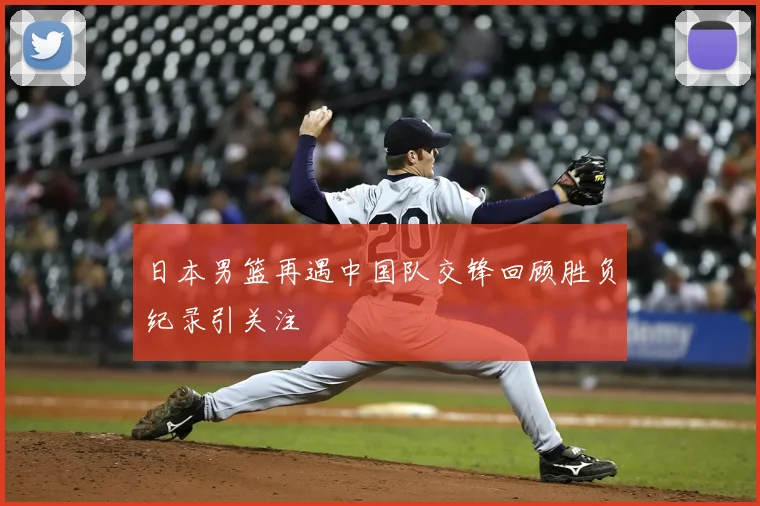日本男篮再遇中国队交锋回顾胜负纪录引关注