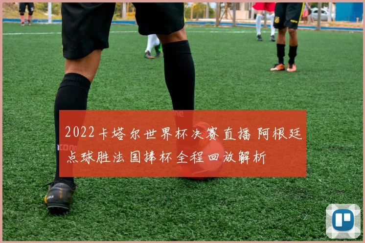 2022卡塔尔世界杯决赛直播 阿根廷点球胜法国捧杯全程回放解析