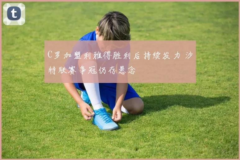 C罗加盟利雅得胜利后持续发力 沙特联赛争冠仍存悬念