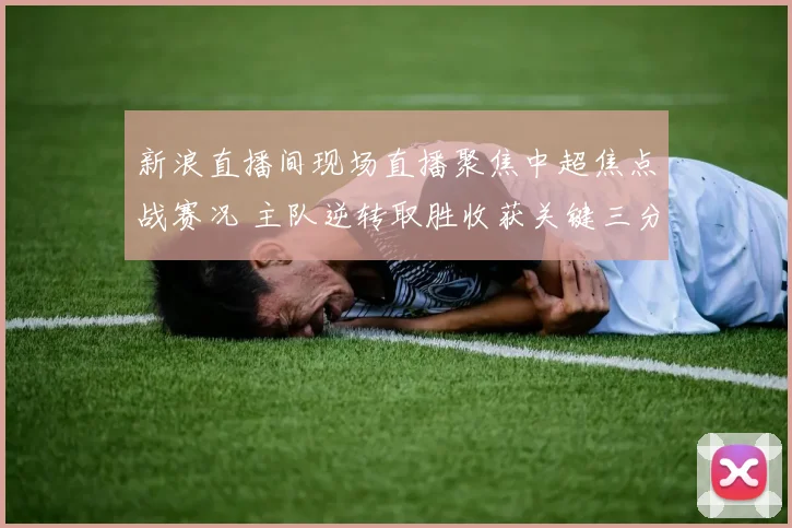 新浪直播间现场直播聚焦中超焦点战赛况 主队逆转取胜收获关键三分