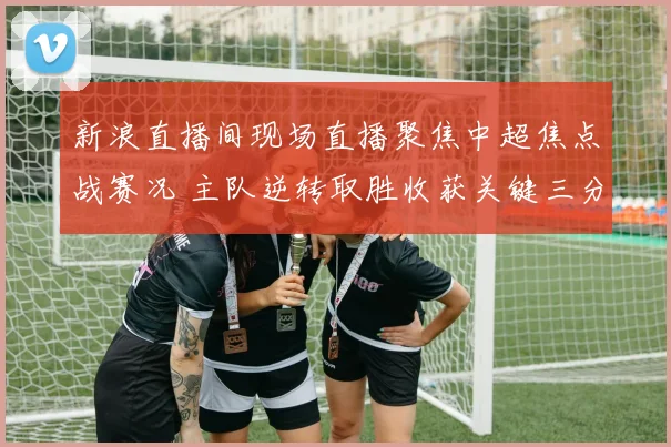 新浪直播间现场直播聚焦中超焦点战赛况 主队逆转取胜收获关键三分