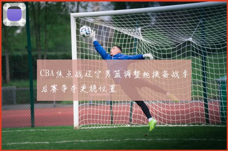 CBA焦点战辽宁男篮调整轮换备战季后赛争夺更稳位置