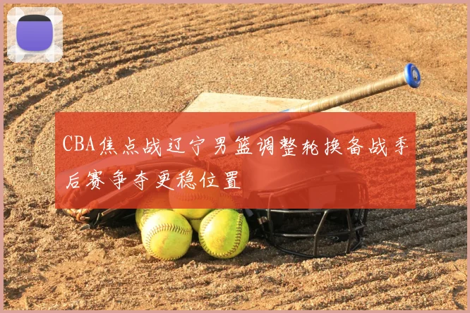 CBA焦点战辽宁男篮调整轮换备战季后赛争夺更稳位置