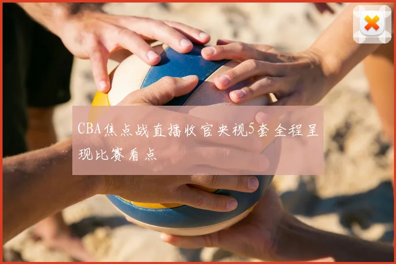 CBA焦点战直播收官央视5套全程呈现比赛看点