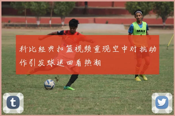科比经典扣篮视频重现空中对抗动作引发球迷回看热潮