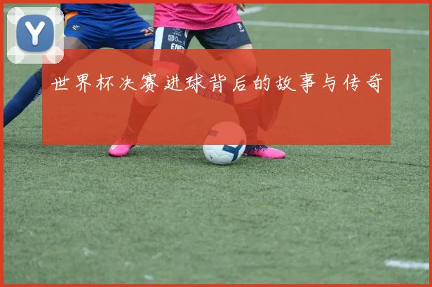 世界杯决赛进球背后的故事与传奇